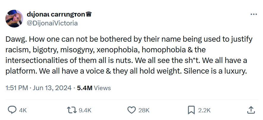 Tweet by @DijonaiVictoria: "Dawg. How one can not be bothered by their name being used to justify racism, bigotry, misogyny, xenophobia, homophobia & the intersectionalities of them all is nuts. We all see the sh*t. We all have a platform. We all have a voice & they all hold weight. Silence is a luxury."