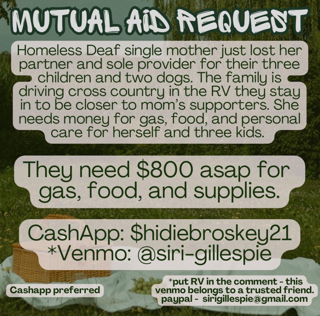 Mutual Aid Request. Homeless Deaf single mother just lost her partner and sole provider for their three children and two dogs. The family is driving cross country in the RV they stay in to be closer to mom's supporters. She needs money for gas, food, and personal care for herself and three kids. They need $800 asap for gas, food, and supplies. CashApp preferred; if using Venmo or Paypal, put "RV" in the comment - those accounts belong belongs to a trusted friend. CashApp: $hidiebroskey21 Venmo: @siri-gillespie Paypal: sirigillespie@gmail.com