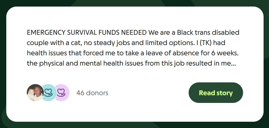 EMERGENCY SURVIVAL FUNDS NEEDED We are a Black trans disabled couple with a cat, no steady jobs and limited options. I (TK) had health issues that forced me to take a leave of absence for 6 weeks. the physical and mental health issues from this job resulted in me leaving it and i was the primary breadwinner. neither i nor my wife (Yvie) has a full time job yet. a car was finally able to be purchased but we don't have enough funds to insure it for gig work. both human and cat food are running out fast.